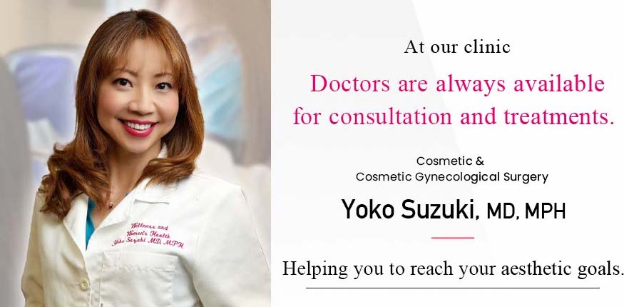 At our clinic Doctors are always available for consultation and treatments. cosmetic & Cosmetic Gynecological surgery Yoko Suzuki, MD, MPH Helping you to reach your aesthetic goals.